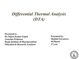 Differential Thermal Analysis
(DTA)
Presented by:
Shobhit Srivastava
M.Pharm
1st year
Presented to:
Dr. Sujeet Kumar Gupta
Associate Professor
Hygia Institute of Pharmaceutical
Education & Research, Lucknow
 