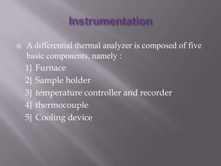    A differential thermal analyzer is composed of five
    basic components, namely :
    1} Furnace
    2} Sample holder
    3} temperature controller and recorder
    4} thermocouple
    5} Cooling device
 