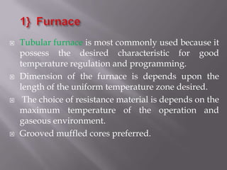    Tubular furnace is most commonly used because it
    possess the desired characteristic for good
    temperature regulation and programming.
   Dimension of the furnace is depends upon the
    length of the uniform temperature zone desired.
    The choice of resistance material is depends on the
    maximum temperature of the operation and
    gaseous environment.
   Grooved muffled cores preferred.
 
