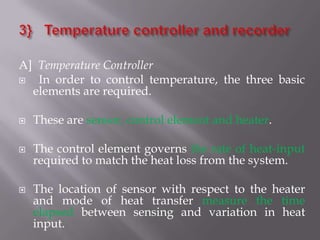 A] Temperature Controller
  In order to control temperature, the three basic
  elements are required.

   These are sensor, control element and heater.

   The control element governs the rate of heat-input
    required to match the heat loss from the system.

   The location of sensor with respect to the heater
    and mode of heat transfer measure the time
    elapsed between sensing and variation in heat
    input.
 