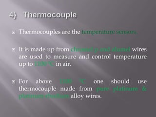   Thermocouples are the temperature sensors.

   It is made up from chromel p and alumel wires
    are used to measure and control temperature
    up to 1100 0C in air.

   For above 1100 0C one should use
    thermocouple made from pure platinum &
    platinum-rhodium alloy wires.
 