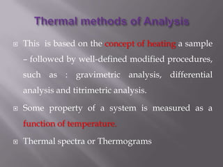    This is based on the concept of heating a sample
    – followed by well-defined modified procedures,
    such as : gravimetric analysis, differential
    analysis and titrimetric analysis.

   Some property of a system is measured as a
    function of temperature.

   Thermal spectra or Thermograms
 