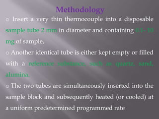 Methodology
o Insert a very thin thermocouple into a disposable
sample tube 2 mm in diameter and containing 0.1- 10
mg of sample,
o Another identical tube is either kept empty or filled
with a reference substance, such as quartz, sand,
alumina.
o The two tubes are simultaneously inserted into the
sample block and subsequently heated (or cooled) at
a uniform predetermined programmed rate
 