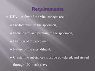    DTA—A few of the vital aspects are :

       Pre-treatment of the specimen,

       Particle size and packing of the specimen,

       Dilution of the specimen,

       Nature of the inert diluent,

       Crystalline substances must be powdered, and sieved

        through 100-mesh sieve
 
