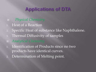       Physical Chemistry
1.   Heat of a Reaction
2.   Specific Heat of substance like Naphthalene.
3.   Thermal Diffusivity of samples
    Analytical Chemistry
1.   Identification of Products since no two
     products have identical curves.
2.   Determination of Melting point.
 