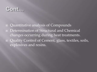    Quantitative analysis of Compounds
   Determination of Structural and Chemical
    changes occurring during heat treatments.
   Quality Control of Cement, glass, textiles, soils,
    explosives and resins.
 