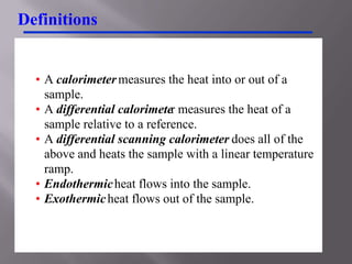 Definitions


  • A calorimeter measures the heat into or out of a
    sample.
  • A differential calorimeter measures the heat of a
    sample relative to a reference.
  • A differential scanning calorimeter does all of the
    above and heats the sample with a linear temperature
    ramp.
  • Endothermic heat flows into the sample.
  • Exothermic heat flows out of the sample.
 