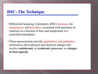 DSC: The Technique

• Differential Scanning Calorimetry (DSC) measures the
  temperatures and heat flows associated with transitions in
  materials as a function of time and temperature in a
  controlled atmosphere.

• These measurements provide quantitative and qualitative
  information about physical and chemical changes that
  involve endothermic or exothermic processes, or changes
  in heat capacity.
 