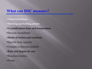 What can DSC measure?
•Glass transitions
•Melting and boiling points
•Crystallisation time and temperature
•Percent crystallinity
•Heats of fusion and reactions
•Specific heat capacity
•Oxidative/thermal stability
•Rate and degree of cure
•Reaction kinetics
•Purity
 