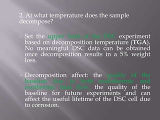 2. At what temperature does the sample
decompose?

-   Set the upper limit of the DSC experiment
    based on decomposition temperature (TGA).
    No meaningful DSC data can be obtained
    once decomposition results in a 5% weight
    loss.

-   Decomposition affect: the quality of          the
    baseline due to both endothermic             and
    exothermic heat flow, the quality of          the
    baseline for future experiments and          can
    affect the useful lifetime of the DSC cell   due
    to corrosion.
 