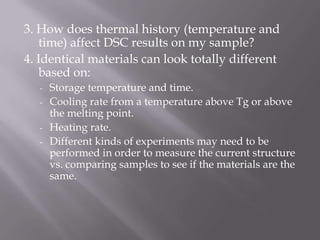 3. How does thermal history (temperature and
   time) affect DSC results on my sample?
4. Identical materials can look totally different
   based on:
   - Storage temperature and time.
   - Cooling rate from a temperature above Tg or above
     the melting point.
   - Heating rate.
   - Different kinds of experiments may need to be
     performed in order to measure the current structure
     vs. comparing samples to see if the materials are the
     same.
 