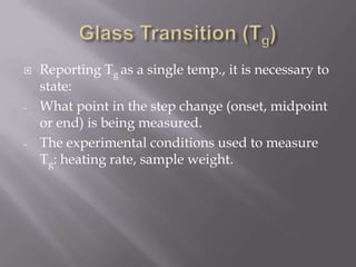    Reporting Tg as a single temp., it is necessary to
    state:
-   What point in the step change (onset, midpoint
    or end) is being measured.
-   The experimental conditions used to measure
    Tg: heating rate, sample weight.
 