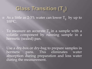    As a little as 2-3% water can lower Tg by up to
    100oC.

-   To measure an accurate Tg in a sample with a
    volatile component by running sample in a
    hermetic (sealed) pan.

-   Use a dry-box or dry-bag to prepare samples in
    hermetic pans. This eliminates water
    absorption during preparation and loss water
    during the measurement.
 
