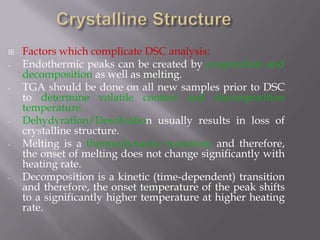    Factors which complicate DSC analysis:
-   Endothermic peaks can be created by evaporation and
    decomposition as well as melting.
-   TGA should be done on all new samples prior to DSC
    to determine volatile content and decomposition
    temperature.
-   Dehydyration/Desolvation usually results in loss of
    crystalline structure.
-   Melting is a thermodynamic transition and therefore,
    the onset of melting does not change significantly with
    heating rate.
-   Decomposition is a kinetic (time-dependent) transition
    and therefore, the onset temperature of the peak shifts
    to a significantly higher temperature at higher heating
    rate.
 