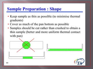 Sample Preparation : Shape
 • Keep sample as thin as possible (to minimise thermal
   gradients)
 • Cover as much of the pan bottom as possible
 • Samples should be cut rather than crushed to obtain a
   thin sample (better and more uniform thermal contact
   with pan)




99
 