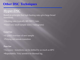 Other DSC Techniques
Hyper-DSC
Based on principle that high heating rates give large broad
transitions.
•Heating rates typically 400-500oC/min
•Need very small sample sizes (~nanograms)


Good for:
•A quick overview of new sample
•Picking out minute transition


Poor for:
•Accuracy: transitions can be shifted by as much as 40oC
•Repeatabiliy: Very sensitive to thermal lag.
 