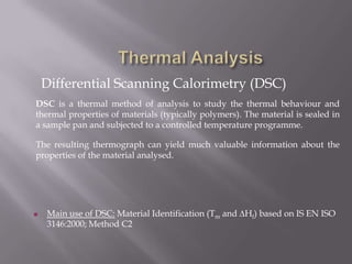 Differential Scanning Calorimetry (DSC)
DSC is a thermal method of analysis to study the thermal behaviour and
thermal properties of materials (typically polymers). The material is sealed in
a sample pan and subjected to a controlled temperature programme.

The resulting thermograph can yield much valuable information about the
properties of the material analysed.




   Main use of DSC: Material Identification (Tm and Hf) based on IS EN ISO
    3146:2000; Method C2
 