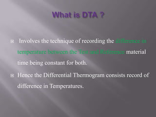   Involves the technique of recording the difference in
    temperature between the Test and Reference material
    time being constant for both.

   Hence the Differential Thermogram consists record of
    difference in Temperatures.
 