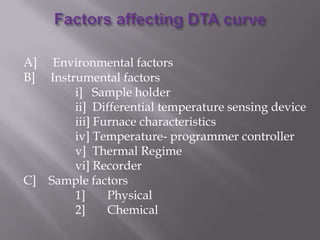 A]    Environmental factors
B]   Instrumental factors
          i] Sample holder
          ii] Differential temperature sensing device
          iii] Furnace characteristics
          iv] Temperature- programmer controller
          v] Thermal Regime
          vi] Recorder
C]   Sample factors
          1]     Physical
          2]     Chemical
 