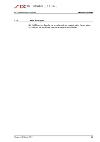 DTA Standards und Formate Zahlungsvarianten
Version 3.6 / 01.06.2011 11
2.2.7 TA 890, Totalrecord
Die TA 890 wird pro Datenfile nur einmal erstellt und muss als letzter Record aufge-
führt werden. Sie enthält das Total aller aufgegebenen Zahlungen.
 