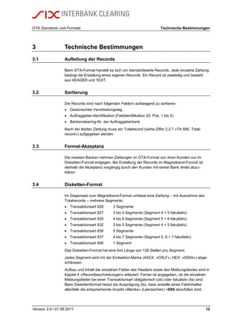 DTA Standards und Formate Technische Bestimmungen
Version 3.6 / 01.06.2011 12
3 Technische Bestimmungen
3.1 Aufteilung der Records
Beim DTA-Format handelt es sich um standardisierte Records. Jede einzelne Zahlung
bedingt die Erstellung eines eigenen Records. Ein Record ist zweiteilig und besteht
aus HEADER und TEXT.
3.2 Sortierung
Die Records sind nach folgenden Feldern aufsteigend zu sortieren:
 Gewünschter Verarbeitungstag
 Auftraggeber-Identifikation (Feldidentifikation 20: Pos. 1 bis 5)
 Bankenclearing-Nr. der Auftraggeberbank
Nach der letzten Zahlung muss ein Totalrecord (siehe Ziffer 2.2.7 «TA 890, Total-
record») aufgegeben werden.
3.3 Format-Akzeptanz
Die meisten Banken nehmen Zahlungen im DTA-Format von ihren Kunden nur im
Disketten-Format entgegen. Bei Erstellung der Records im Magnetband-Format ist
deshalb die Akzeptanz vorgängig durch den Kunden mit seiner Bank direkt abzu-
klären.
3.4 Disketten-Format
Im Gegensatz zum Magnetband-Format umfasst eine Zahlung – mit Ausnahme des
Totalrecords – mehrere Segmente:
 Transaktionsart 826 3 Segmente
 Transaktionsart 827 3 bis 5 Segmente (Segment 4 + 5 fakultativ)
 Transaktionsart 830 4 bis 6 Segmente (Segment 5 + 6 fakultativ)
 Transaktionsart 832 3 bis 5 Segmente (Segment 4 + 5 fakultativ)
 Transaktionsart 836 5 Segmente
 Transaktionsart 837 4 bis 7 Segmente (Segment 5, 6 + 7 fakultativ)
 Transaktionsart 890 1 Segment
Das Disketten-Format hat eine fixe Länge von 128 Stellen pro Segment.
Jedes Segment wird mit der Endsektor-Marke (ASCII: «CRLF»; HEX: «0D0A») abge-
schlossen.
Aufbau und Inhalt der einzelnen Felder des Headers sowie des Meldungstextes sind in
Kapitel 4 «Recordbeschreibungen» erläutert. Ferner ist angegeben, ob die einzelnen
Meldungsfelder bei einer Transaktionsart obligatorisch (ob) oder fakultativ (fa) sind.
Beim Diskettenformat heisst die Ausprägung (fa), dass anstelle eines Feldinhaltes
allenfalls die entsprechende Anzahl «Blanks» (Leerzeichen) =ßßß abzufüllen sind.
 