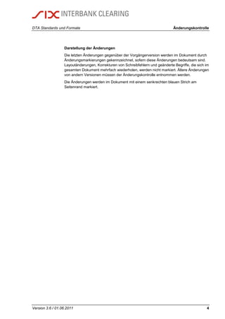 DTA Standards und Formate Änderungskontrolle
Version 3.6 / 01.06.2011 4
Darstellung der Änderungen
Die letzten Änderungen gegenüber der Vorgängerversion werden im Dokument durch
Änderungsmarkierungen gekennzeichnet, sofern diese Änderungen bedeutsam sind.
Layoutänderungen, Korrekturen von Schreibfehlern und geänderte Begriffe, die sich im
gesamten Dokument mehrfach wiederholen, werden nicht markiert. Ältere Änderungen
von andern Versionen müssen der Änderungskontrolle entnommen werden.
Die Änderungen werden im Dokument mit einem senkrechten blauen Strich am
Seitenrand markiert.
 