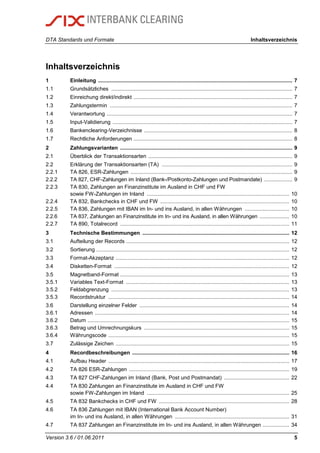 DTA Standards und Formate Inhaltsverzeichnis
Version 3.6 / 01.06.2011 5
Inhaltsverzeichnis
1 Einleitung ................................................................................................................................... 7
1.1 Grundsätzliches .......................................................................................................................... 7
1.2 Einreichung direkt/indirekt ........................................................................................................... 7
1.3 Zahlungstermin ........................................................................................................................... 7
1.4 Verantwortung ............................................................................................................................. 7
1.5 Input-Validierung ......................................................................................................................... 7
1.6 Bankenclearing-Verzeichnisse .................................................................................................... 8
1.7 Rechtliche Anforderungen ........................................................................................................... 8
2 Zahlungsvarianten .................................................................................................................... 9
2.1 Überblick der Transaktionsarten ................................................................................................. 9
2.2 Erklärung der Transaktionsarten (TA) ........................................................................................ 9
2.2.1 TA 826, ESR-Zahlungen ............................................................................................................. 9
2.2.2 TA 827, CHF-Zahlungen im Inland (Bank-/Postkonto-Zahlungen und Postmandate) ................... 9
2.2.3 TA 830, Zahlungen an Finanzinstitute im Ausland in CHF und FW
sowie FW-Zahlungen im Inland ................................................................................................ 10
2.2.4 TA 832, Bankchecks in CHF und FW ....................................................................................... 10
2.2.5 TA 836, Zahlungen mit IBAN im In- und ins Ausland, in allen Währungen .............................. 10
2.2.6 TA 837, Zahlungen an Finanzinstitute im In- und ins Ausland, in allen Währungen .................... 10
2.2.7 TA 890, Totalrecord .................................................................................................................. 11
3 Technische Bestimmungen ................................................................................................... 12
3.1 Aufteilung der Records .............................................................................................................. 12
3.2 Sortierung .................................................................................................................................. 12
3.3 Format-Akzeptanz ..................................................................................................................... 12
3.4 Disketten-Format ...................................................................................................................... 12
3.5 Magnetband-Format .................................................................................................................. 13
3.5.1 Variables Text-Format .............................................................................................................. 13
3.5.2 Feldabgrenzung ........................................................................................................................ 13
3.5.3 Recordstruktur .......................................................................................................................... 14
3.6 Darstellung einzelner Felder ..................................................................................................... 14
3.6.1 Adressen ................................................................................................................................... 14
3.6.2 Datum ........................................................................................................................................ 15
3.6.3 Betrag und Umrechnungskurs .................................................................................................. 15
3.6.4 Währungscode .......................................................................................................................... 15
3.7 Zulässige Zeichen ..................................................................................................................... 15
4 Recordbeschreibungen .......................................................................................................... 16
4.1 Aufbau Header .......................................................................................................................... 17
4.2 TA 826 ESR-Zahlungen ............................................................................................................ 19
4.3 TA 827 CHF-Zahlungen im Inland (Bank, Post und Postmandat) ............................................ 22
4.4 TA 830 Zahlungen an Finanzinstitute im Ausland in CHF und FW
sowie FW-Zahlungen im Inland ................................................................................................ 25
4.5 TA 832 Bankchecks in CHF und FW ........................................................................................ 28
4.6 TA 836 Zahlungen mit IBAN (International Bank Account Number)
im In- und ins Ausland, in allen Währungen ............................................................................. 31
4.7 TA 837 Zahlungen an Finanzinstitute im In- und ins Ausland, in allen Währungen .................. 34
 