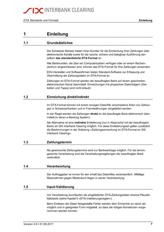 DTA Standards und Formate Einleitung
Version 3.6 / 01.06.2011 7
1 Einleitung
1.1 Grundsätzliches
Die Schweizer Banken bieten ihren Kunden für die Einreichung ihrer Zahlungen über
elektronische Kanäle sowie für die rasche, sichere und beleglose Ausführung der-
selben das standardisierte DTA-Format an.
Alle Bankkunden, die über ein Computersystem verfügen oder an einem Rechen-
zentrum angeschlossen sind, können das DTA-Format für Ihre Zahlungen anwenden.
EDV-Hersteller und Softwarefirmen bieten Standard-Software zur Erfassung und
Übermittlung der Zahlungsdaten im DTA-Format an.
Zahlungen im DTA-Format werden der beauftragten Bank auf einem gesicherten,
elektronischen Kanal übermittelt. Einreichungen mit physischen Datenträgern (Dis-
ketten und Tapes) sind nicht erlaubt.
1.2 Einreichung direkt/indirekt
Im DTA-Format können mit einem einzigen Datenfile verschiedene Arten von Zahlun-
gen in Schweizerfranken und in Fremdwährungen eingeliefert werden.
In der Regel werden die Zahlungen direkt an die beauftragte Bank elektronisch über-
mittelt (in deren e-Banking System).
Als Alternative ist eine indirekte Einlieferung (nur in Absprache mit der beauftragten
Bank) an SIX Interbank Clearing möglich. Für diese Einlieferungsart gelten zusätzlich
die Bestimmungen in der Anleitung «Zahlungseinreichung im DTA-Format an SIX
Interbank Clearing».
1.3 Zahlungstermin
Als gewünschte Zahlungstermine sind nur Bankwerktage möglich. Für die termin-
gerechte Verarbeitung sind die Verarbeitungsregelungen der beauftragten Bank
verbindlich.
1.4 Verantwortung
Der Auftraggeber ist immer für den Inhalt des Datenfiles verantwortlich. Allfällige
Massnahmen gegen Missbrauch liegen in seiner Verantwortung.
1.5 Input-Validierung
Vor Verarbeitung durchlaufen die eingelieferten DTA-Zahlungsdaten diverse Plausibi-
litätstests (siehe Kapitel 5 «DTA-Validierungsregeln»).
Beim Einlesen der Daten festgestellte Fehler werden dem Einreicher so rasch als
möglich und in geeigneter Form mitgeteilt, so dass die nötigen Korrekturen vorge-
nommen werden können.
 