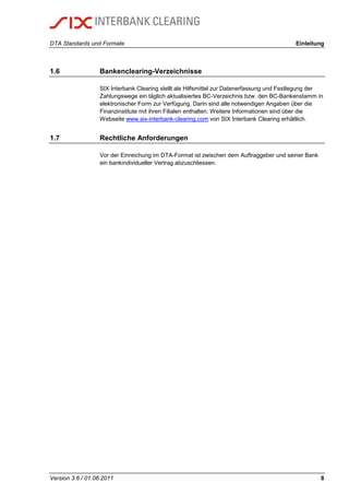 DTA Standards und Formate Einleitung
Version 3.6 / 01.06.2011 8
1.6 Bankenclearing-Verzeichnisse
SIX Interbank Clearing stellt als Hilfsmittel zur Datenerfassung und Festlegung der
Zahlungswege ein täglich aktualisiertes BC-Verzeichnis bzw. den BC-Bankenstamm in
elektronischer Form zur Verfügung. Darin sind alle notwendigen Angaben über die
Finanzinstitute mit ihren Filialen enthalten. Weitere Informationen sind über die
Webseite www.six-interbank-clearing.com von SIX Interbank Clearing erhältlich.
1.7 Rechtliche Anforderungen
Vor der Einreichung im DTA-Format ist zwischen dem Auftraggeber und seiner Bank
ein bankindividueller Vertrag abzuschliessen.
 