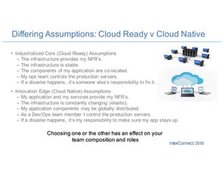 Differing Assumptions: Cloud Ready v Cloud Native
• Industrialized Core (Cloud Ready) Assumptions
– The infrastructure provides my NFR’s.
– The infrastructure is stable.
– The components of my application are co-located.
– My ops team controls the production servers.
– If a disaster happens, it’s someone else’s responsibility to fix it.
• Innovation Edge (Cloud Native) Assumptions
– My application and my services provide my NFR’s.
– The infrastructure is constantly changing (elastic).
– My application components may be globally distributed.
– As a Dev/Ops team member I control the production servers.
– If a disaster happens, it’s my responsibility to make sure my app stays up.
Choosing one or the other has an effect on your
team composition and roles
 