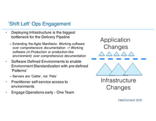 ‘Shift Left’ Ops Engagement
• Deploying Infrastructure is the biggest
bottleneck for the Delivery Pipeline
– Extending the Agile Manifesto: Working software
over comprehensive documentation -> Working
software (in Production or production-like
environment) over comprehensive documentation
• Software Defined Environments to enable
Environment Standardization with pre-defined
‘Patterns’
– Servers are ‘Cattle’, not ‘Pets’
• Practitioner self-service access to
environments
• Engage Operations early - One Team
Application
Changes
Infrastructure
Changes
 