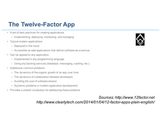 The Twelve-Factor App
• A set of best practices for creating applications
– Implementing, deploying, monitoring, and managing
• Typical modern applications
– Deployed in the cloud
– Accessible as web applications that deliver software-as-a-service
• Can be applied to any application
– Implemented in any programming language
– Using any backing services (database, messaging, caching, etc.)
• Addresses common problems
– The dynamics of the organic growth of an app over time
– The dynamics of collaboration between developers
– Avoiding the cost of software erosion
– Systemic problems in modern application development
• Provides a shared vocabulary for addressing these problems
Sources: http://www.12factor.net
http://www.clearlytech.com/2014/01/04/12-factor-apps-plain-english/
 