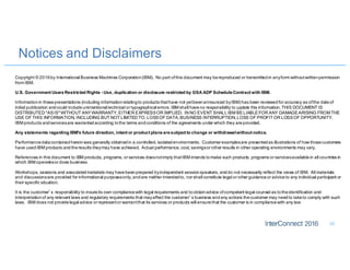 Notices and Disclaimers
35
Copyright © 2016by International Business Machines Corporation(IBM). No part ofthis document may bereproduced or transmittedin anyform withoutwrittenpermission
from IBM.
U.S. Government UsersRestricted Rights - Use, duplication or disclosure restricted by GSA ADP ScheduleContract with IBM.
Informationin thesepresentations (including informationrelatingto products thathave not yetbeenannounced byIBM) has been reviewedfor accuracy as ofthe dateof
initial publication andcould includeunintentional technical or typographical errors. IBM shall haveno responsibility to update this information.THIS DOCUMENT IS
DISTRIBUTED "ASIS"WITHOUT ANYWARRANTY, EITHER EXPRESSOR IMPLIED. IN NO EVENT SHALLIBM BELIABLEFOR ANY DAMAGEARISING FROM THE
USE OF THIS INFORMATION, INCLUDING BUT NOT LIMITED TO, LOSSOF DATA,BUSINESS INTERRUPTION,LOSS OF PROFIT OR LOSSOF OPPORTUNITY.
IBM products andservicesare warrantedaccording tothe terms andconditions of the agreements under which they areprovided.
Any statements regarding IBM's future direction, intent or product plansaresubject to change or withdrawalwithout notice.
Performancedatacontainedhereinwas generally obtainedin a controlled, isolatedenvironments. Customer examplesare presentedas illustrations of how thosecustomers
have usedIBM products andtheresults theymay have achieved. Actual performance, cost, savingsor other results in other operating environments may vary.
References in this document to IBM products, programs, or services doesnotimply thatIBM intends tomake such products, programs or servicesavailablein all countries in
which IBM operatesor does business.
Workshops, sessions and associatedmaterials may havebeenprepared byindependent sessionspeakers, anddo not necessarily reflect the views of IBM. All materials
and discussionsare provided for informational purposesonly,andare neither intendedto, nor shall constitute legal or other guidanceor adviceto any individual participant or
their specific situation.
It is the customer’s responsibility to insureits own compliancewith legal requirements and toobtainadvice ofcompetent legal counsel as totheidentification and
interpretationof any relevant laws and regulatory requirements that mayaffect the customer’s business andany actions thecustomer may needto taketo comply with such
laws. IBM does not providelegal advice or representor warrantthat its services or products will ensurethat the customer is in compliancewith any law
 