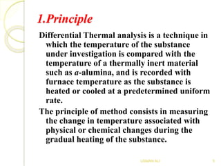 1.Principle
Differential Thermal analysis is a technique in
which the temperature of the substance
under investigation is compared with the
temperature of a thermally inert material
such as a-alumina, and is recorded with
furnace temperature as the substance is
heated or cooled at a predetermined uniform
rate.
The principle of method consists in measuring
the change in temperature associated with
physical or chemical changes during the
gradual heating of the substance.
5USMAN ALI
 