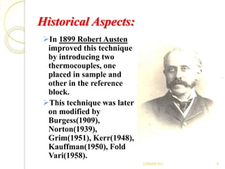 Historical Aspects:
In 1899 Robert Austen
improved this technique
by introducing two
thermocouples, one
placed in sample and
other in the reference
block.
This technique was later
on modified by
Burgess(1909),
Norton(1939),
Grim(1951), Kerr(1948),
Kauffman(1950), Fold
Vari(1958).
8USMAN ALI
 