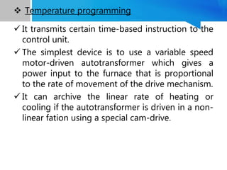  It transmits certain time-based instruction to the
control unit.
 The simplest device is to use a variable speed
motor-driven autotransformer which gives a
power input to the furnace that is proportional
to the rate of movement of the drive mechanism.
 It can archive the linear rate of heating or
cooling if the autotransformer is driven in a non-
linear fation using a special cam-drive.
 Temperature programming
 