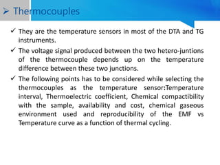  They are the temperature sensors in most of the DTA and TG
instruments.
 The voltage signal produced between the two hetero-juntions
of the thermocouple depends up on the temperature
difference between these two junctions.
 The following points has to be considered while selecting the
thermocouples as the temperature sensor:Temperature
interval, Thermoelectric coefficient, Chemical compactibility
with the sample, availability and cost, chemical gaseous
environment used and reproducibility of the EMF vs
Temperature curve as a function of thermal cycling.
 Thermocouples
 