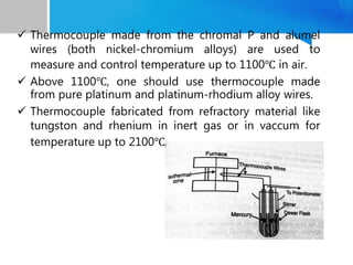  Thermocouple made from the chromal P and alumel
wires (both nickel-chromium alloys) are used to
measure and control temperature up to 1100℃ in air.
 Above 1100℃, one should use thermocouple made
from pure platinum and platinum-rhodium alloy wires.
 Thermocouple fabricated from refractory material like
tungston and rhenium in inert gas or in vaccum for
temperature up to 2100℃.
 