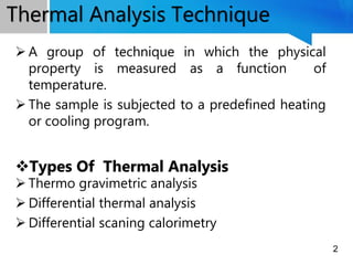 A group of technique in which the physical
property is measured as a function of
temperature.
 The sample is subjected to a predefined heating
or cooling program.
Types Of Thermal Analysis
 Thermo gravimetric analysis
 Differential thermal analysis
 Differential scaning calorimetry
Thermal Analysis Technique
2
 