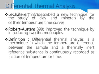 LeChatelier(1887)described a new technique for
the study of clay and minerals by the
of thier temperature time curves.
Robert-Austen(1899) improved the technique by
introducing two thermocouples.
Definition : Differential thermal analysis is a
thechnique in which the temperature difference
between the sample and a thermally inert
reference substance is continuously recorded as
fuction of temperature or time.
Differential Thermal Analysis
 