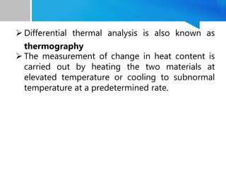  Differential thermal analysis is also known as
thermography
 The measurement of change in heat content is
carried out by heating the two materials at
elevated temperature or cooling to subnormal
temperature at a predetermined rate.
 