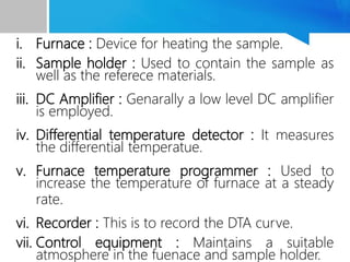 i. Furnace : Device for heating the sample.
ii. Sample holder : Used to contain the sample as
well as the referece materials.
iii. DC Amplifier : Genarally a low level DC amplifier
is employed.
iv. Differential temperature detector : It measures
the differential temperatue.
v. Furnace temperature programmer : Used to
increase the temperature of furnace at a steady
rate.
vi. Recorder : This is to record the DTA curve.
vii. Control equipment : Maintains a suitable
atmosphere in the fuenace and sample holder.
 