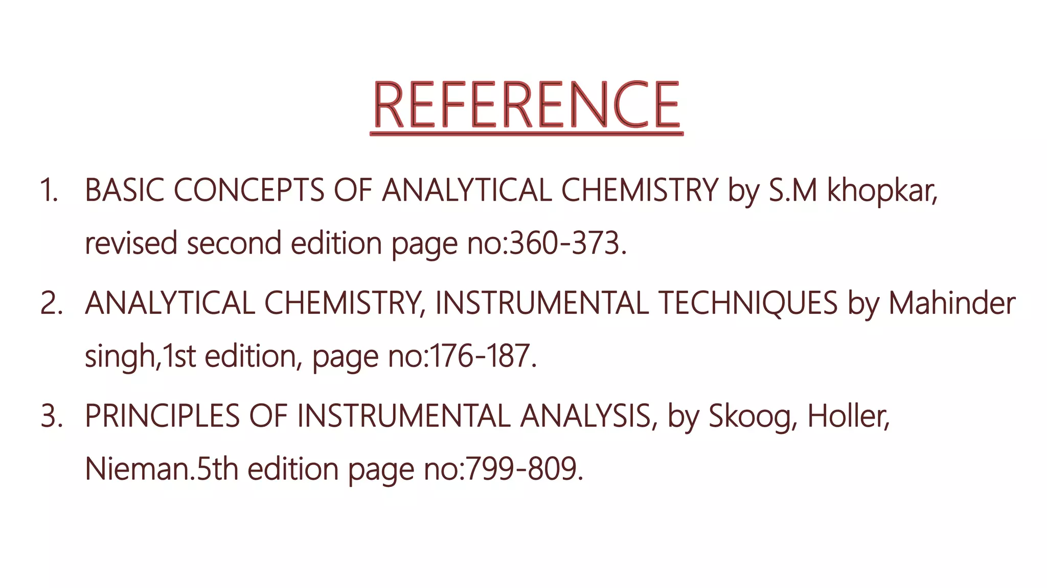 1. BASIC CONCEPTS OF ANALYTICAL CHEMISTRY by S.M khopkar,
revised second edition page no:360-373.
2. ANALYTICAL CHEMISTRY, INSTRUMENTAL TECHNIQUES by Mahinder
singh,1st edition, page no:176-187.
3. PRINCIPLES OF INSTRUMENTAL ANALYSIS, by Skoog, Holler,
Nieman.5th edition page no:799-809.
 
