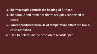 3. Thermocouple controls the heating of furnace.
4. The sample and reference thermocouples connected in
series.
5. Current produced because of temperature difference b/w S
&R is amplified.
6. Used to determine the position of recorder pen.
 