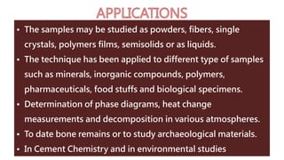 • The samples may be studied as powders, fibers, single
crystals, polymers films, semisolids or as liquids.
• The technique has been applied to different type of samples
such as minerals, inorganic compounds, polymers,
pharmaceuticals, food stuffs and biological specimens.
• Determination of phase diagrams, heat change
measurements and decomposition in various atmospheres.
• To date bone remains or to study archaeological materials.
• In Cement Chemistry and in environmental studies
 