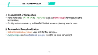 4. Measurement of Temperature
• Rare metal alloy Pt- Rh (Pt 10 - Rh 13%) used as thermocouple for measuring the
temperature.
• For higher temperature up to 2000 0C W-Mo thermocouple may also be used.
5. Temperature Recording System
• Galvanometric observation, used only for few samples.
• Automatic pen and ink electronic recorder found to be more convenient.
INSTRUMENTATION
10
 