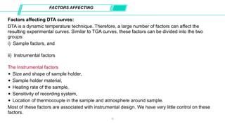 Factors affecting DTA curves:
DTA is a dynamic temperature technique. Therefore, a large number of factors can affect the
resulting experimental curves. Similar to TGA curves, these factors can be divided into the two
groups:
i) Sample factors, and
ii) Instrumental factors
The Instrumental factors
• Size and shape of sample holder,
• Sample holder material,
• Heating rate of the sample,
• Sensitivity of recording system,
• Location of thermocouple in the sample and atmosphere around sample.
Most of these factors are associated with instrumental design. We have very little control on these
factors.
FACTORS AFFECTING
11
 