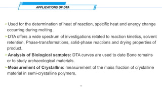 ➢Used for the determination of heat of reaction, specific heat and energy change
occurring during melting..
➢DTA offers a wide spectrum of investigations related to reaction kinetics, solvent
retention, Phase-transformations, solid-phase reactions and drying properties of
product.
➢Analysis of Biological samples: DTA curves are used to date Bone remains
or to study archaeological materials.
➢Measurement of Crystalline: measurement of the mass fraction of crystalline
material in semi-crystalline polymers.
APPLICATIONS OF DTA
16
 