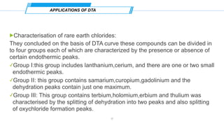 !Characterisation of rare earth chlorides:
They concluded on the basis of DTA curve these compounds can be divided in
to four groups each of which are characterized by the presence or absence of
certain endothermic peaks.
✓Group Ⅰ:this group includes lanthanium,cerium, and there are one or two small
endothermic peaks.
✓Group Ⅱ: this group contains samarium,curopium,gadolinium and the
dehydration peaks contain just one maximum.
✓Group Ⅲ: This group contains terbium,holomium,erbium and thulium was
characterised by the splitting of dehydration into two peaks and also splitting
of oxychloride formation peaks.
APPLICATIONS OF DTA
17
 