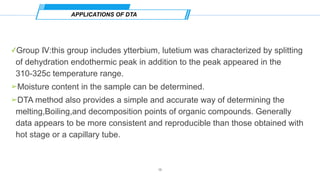 ✓Group Ⅳ:this group includes ytterbium, lutetium was characterized by splitting
of dehydration endothermic peak in addition to the peak appeared in the
310-325c temperature range.
➢Moisture content in the sample can be determined.
➢DTA method also provides a simple and accurate way of determining the
melting,Boiling,and decomposition points of organic compounds. Generally
data appears to be more consistent and reproducible than those obtained with
hot stage or a capillary tube.
APPLICATIONS OF DTA
18
 